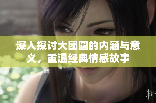 深入探讨大团圆的内涵与意义，重温经典情感故事