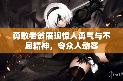 勇敢老翁展现惊人勇气与不屈精神，令众人动容