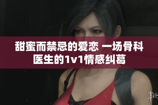 甜蜜而禁忌的爱恋 一场骨科医生的1v1情感纠葛