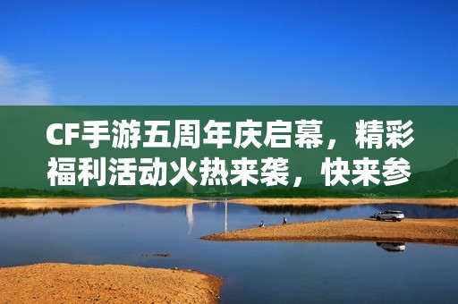 CF手游五周年庆启幕，精彩福利活动火热来袭，快来参与！