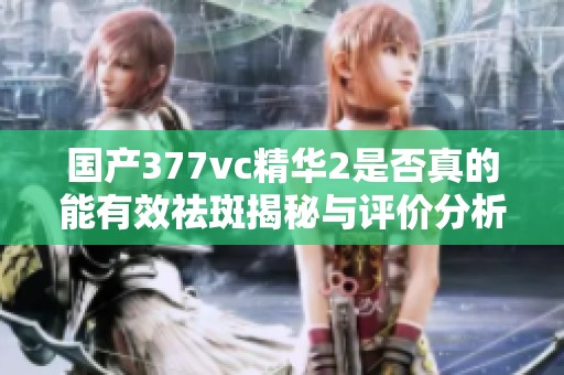 国产377vc精华2是否真的能有效祛斑揭秘与评价分析