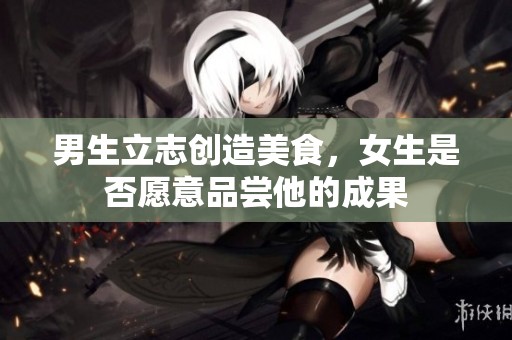 男生立志创造美食，女生是否愿意品尝他的成果