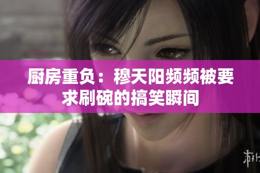 厨房重负：穆天阳频频被要求刷碗的搞笑瞬间