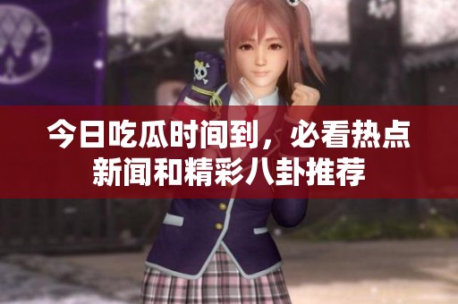 今日吃瓜时间到，必看热点新闻和精彩八卦推荐
