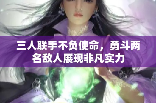 三人联手不负使命，勇斗两名敌人展现非凡实力