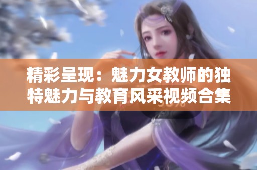 精彩呈现：魅力女教师的独特魅力与教育风采视频合集