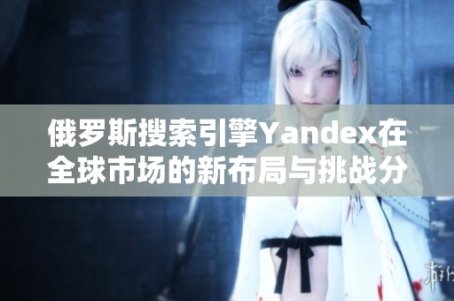 俄罗斯搜索引擎Yandex在全球市场的新布局与挑战分析