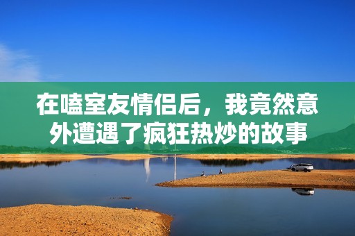在嗑室友情侣后，我竟然意外遭遇了疯狂热炒的故事