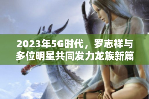 2023年5G时代，罗志祥与多位明星共同发力龙族新篇章