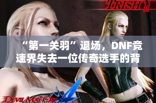 “第一关羽”退场，DNF竞速界失去一位传奇选手的背影