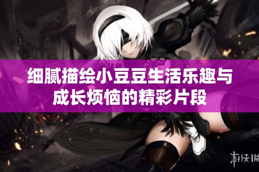 细腻描绘小豆豆生活乐趣与成长烦恼的精彩片段