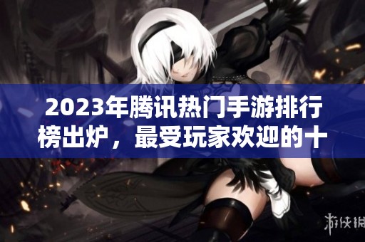 2023年腾讯热门手游排行榜出炉，最受玩家欢迎的十款游戏揭秘