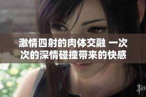 激情四射的肉体交融 一次次的深情碰撞带来的快感