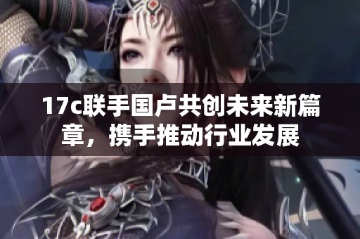 17c联手国卢共创未来新篇章，携手推动行业发展
