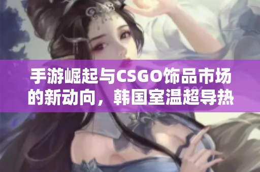 手游崛起与CSGO饰品市场的新动向，韩国室温超导热潮引发关注