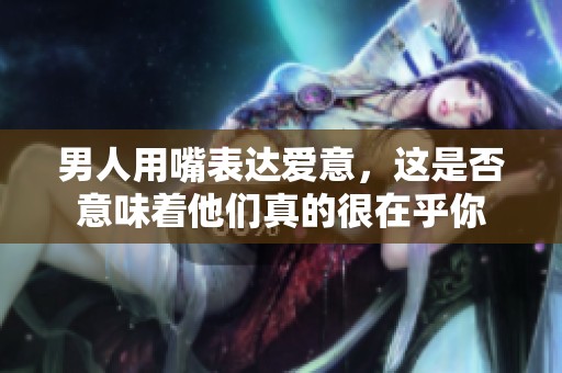 男人用嘴表达爱意，这是否意味着他们真的很在乎你