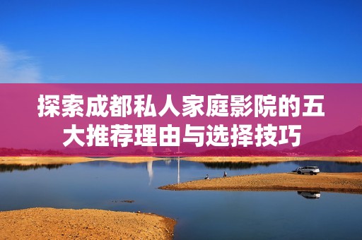 探索成都私人家庭影院的五大推荐理由与选择技巧