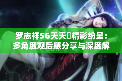 罗志祥5G天天奭精彩纷呈：多角度观后感分享与深度解析