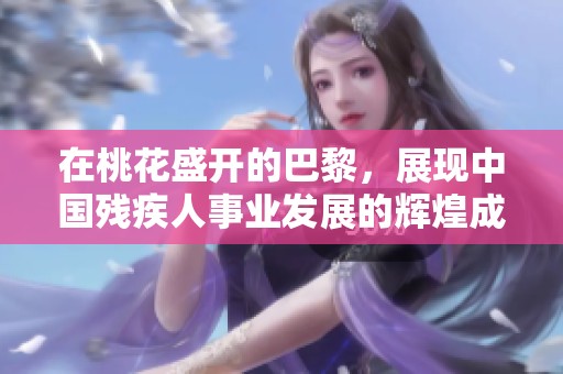 在桃花盛开的巴黎，展现中国残疾人事业发展的辉煌成就