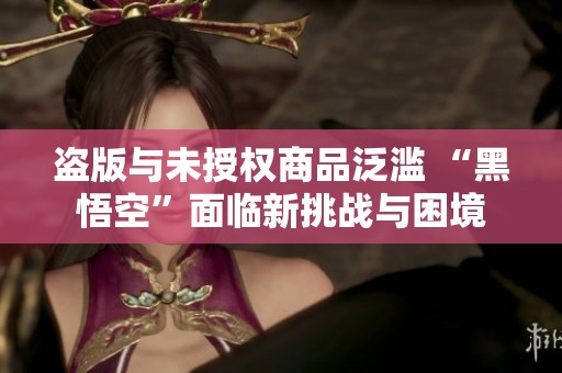 盗版与未授权商品泛滥 “黑悟空”面临新挑战与困境