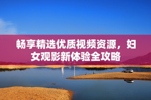 畅享精选优质视频资源，妇女观影新体验全攻略