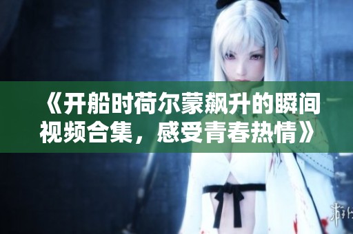 《开船时荷尔蒙飙升的瞬间视频合集，感受青春热情》