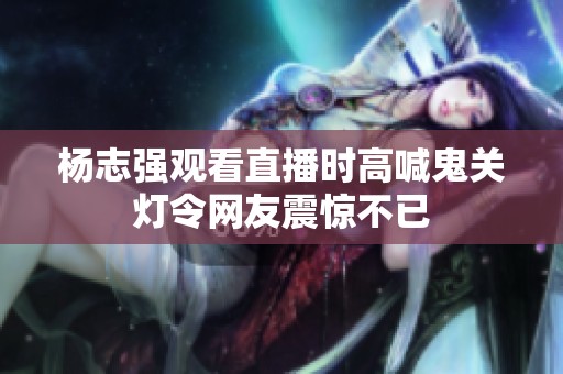杨志强观看直播时高喊鬼关灯令网友震惊不已