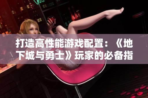 打造高性能游戏配置：《地下城与勇士》玩家的必备指南