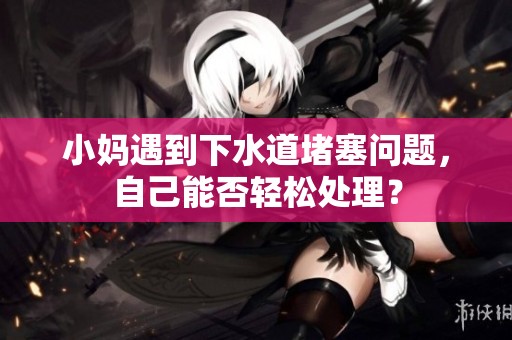 小妈遇到下水道堵塞问题，自己能否轻松处理？