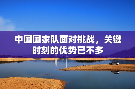 中国国家队面对挑战，关键时刻的优势已不多