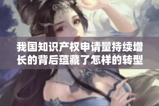 我国知识产权申请量持续增长的背后蕴藏了怎样的转型故事
