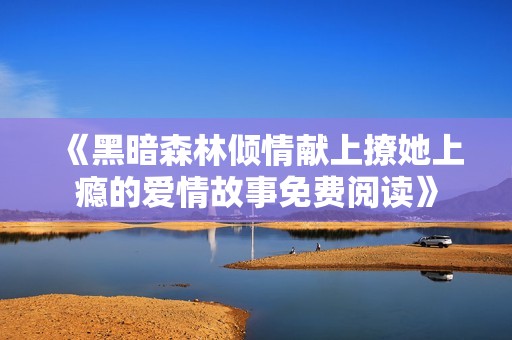 《黑暗森林倾情献上撩她上瘾的爱情故事免费阅读》