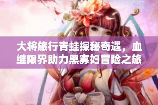 大将旅行青蛙探秘奇遇，血继限界助力黑寡妇冒险之旅