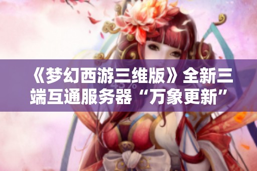 《梦幻西游三维版》全新三端互通服务器“万象更新”正式上线