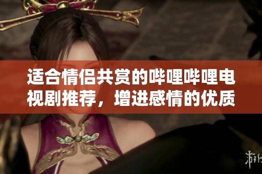 适合情侣共赏的哔哩哔哩电视剧推荐，增进感情的优质选择