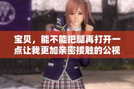 宝贝，能不能把腿再打开一点让我更加亲密接触的公视频