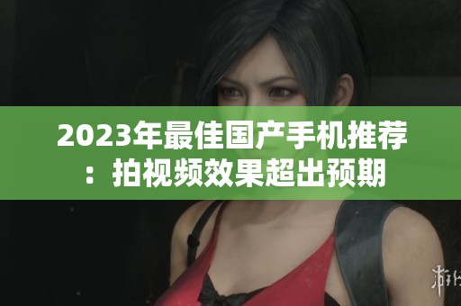2023年最佳国产手机推荐：拍视频效果超出预期