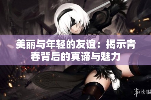 美丽与年轻的友谊：揭示青春背后的真谛与魅力