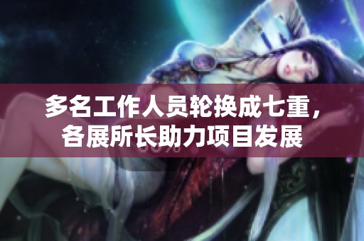 多名工作人员轮换成七重，各展所长助力项目发展