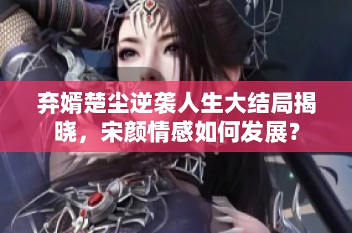 弃婿楚尘逆袭人生大结局揭晓，宋颜情感如何发展？