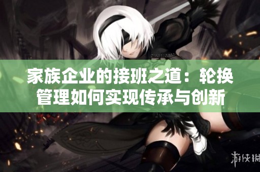 家族企业的接班之道：轮换管理如何实现传承与创新