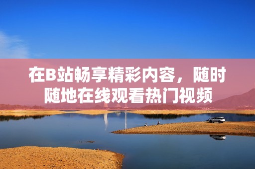 在B站畅享精彩内容，随时随地在线观看热门视频