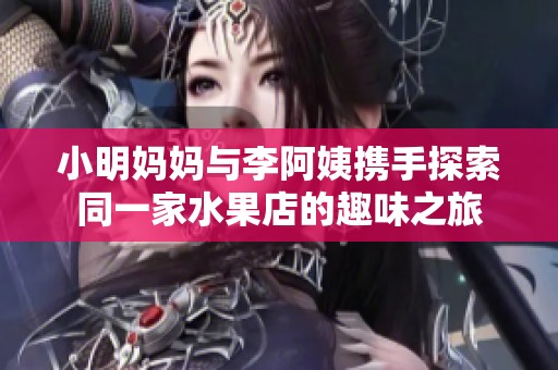 小明妈妈与李阿姨携手探索同一家水果店的趣味之旅
