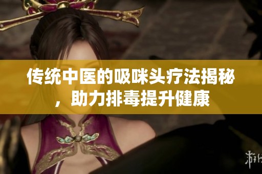 传统中医的吸咪头疗法揭秘，助力排毒提升健康