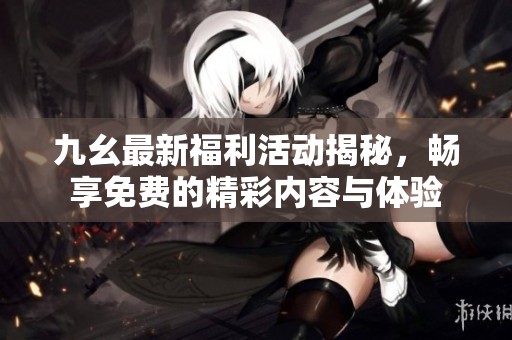 九幺最新福利活动揭秘，畅享免费的精彩内容与体验