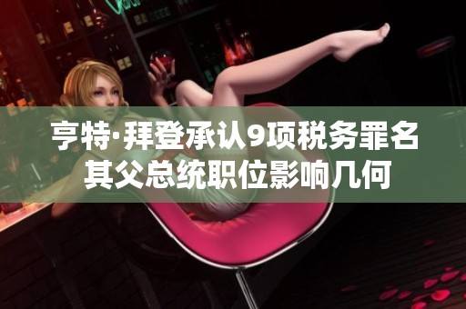 亨特·拜登承认9项税务罪名 其父总统职位影响几何