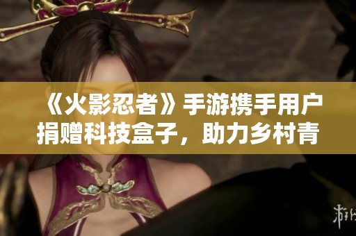 《火影忍者》手游携手用户捐赠科技盒子，助力乡村青少年追梦之路