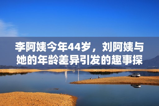 李阿姨今年44岁，刘阿姨与她的年龄差异引发的趣事探讨