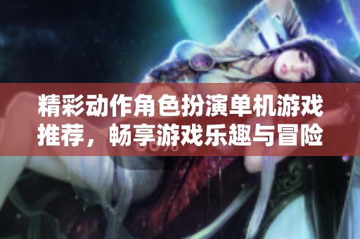 精彩动作角色扮演单机游戏推荐，畅享游戏乐趣与冒险体验