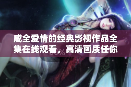 成全爱情的经典影视作品全集在线观看，高清画质任你畅享
